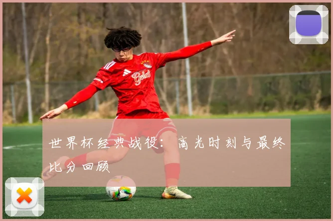 世界杯经典战役：高光时刻与最终比分回顾
