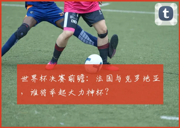 世界杯决赛前瞻：法国与克罗地亚，谁将举起大力神杯？
