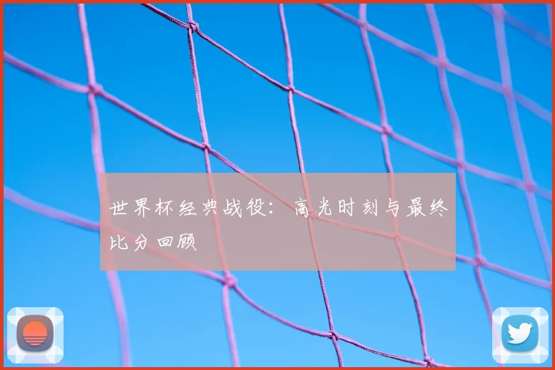 世界杯经典战役：高光时刻与最终比分回顾