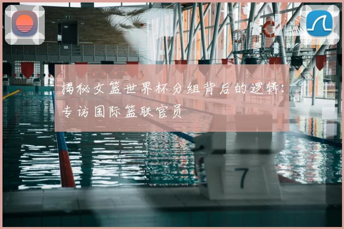 揭秘女篮世界杯分组背后的逻辑:专访国际篮联官员