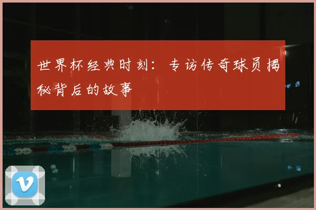 世界杯经典时刻：专访传奇球员揭秘背后的故事