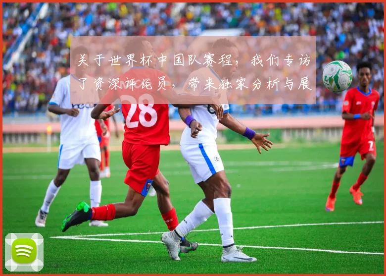 关于世界杯中国队赛程，我们专访了资深评论员，带来独家分析与展望