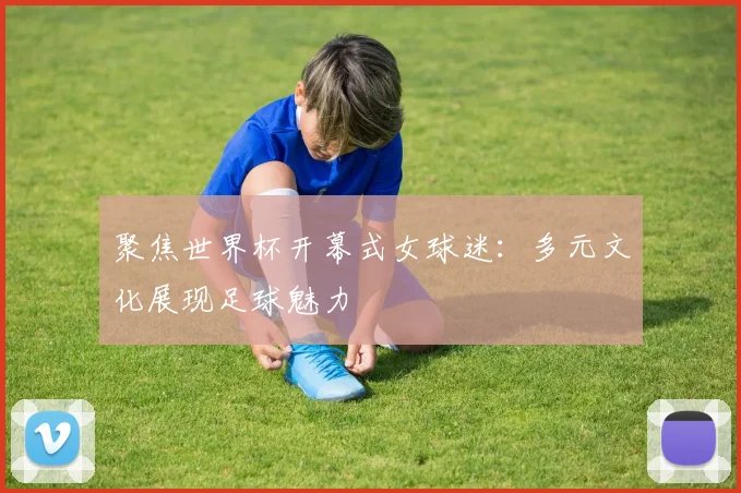 聚焦世界杯开幕式女球迷：多元文化展现足球魅力