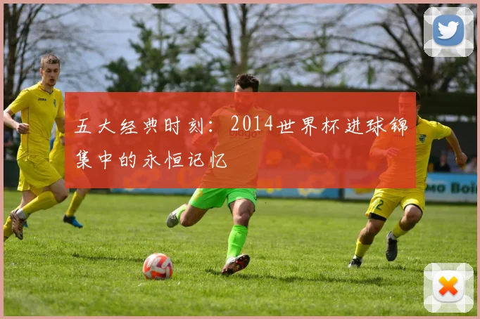 五大经典时刻:2014世界杯进球锦集中的永恒记忆