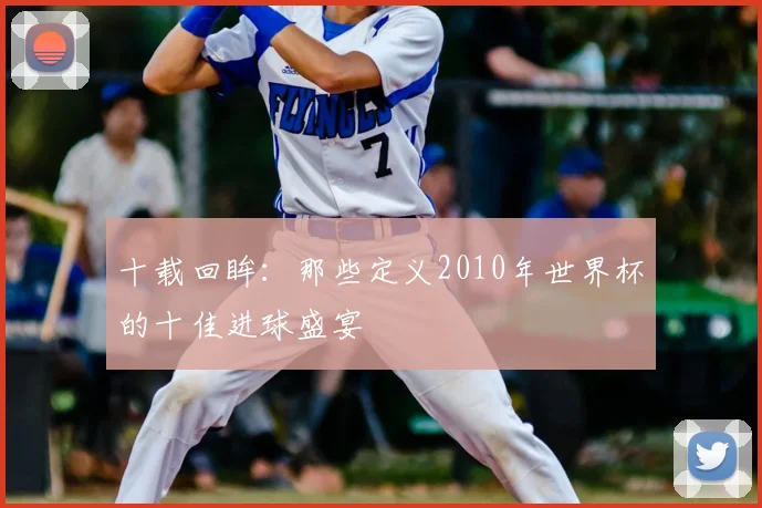 十载回眸:那些定义2010年世界杯的十佳进球盛宴