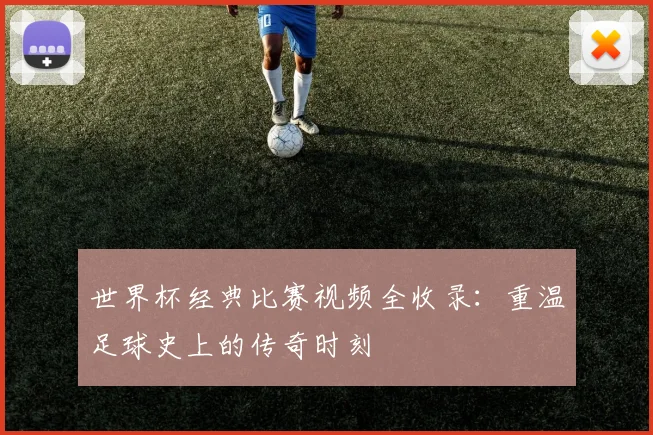 世界杯经典比赛视频全收录：重温足球史上的传奇时刻