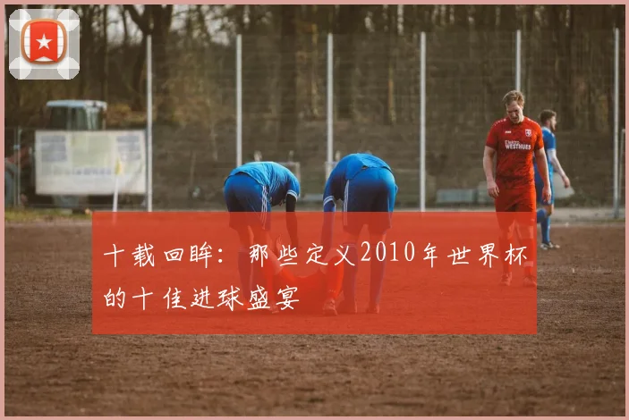十载回眸：那些定义2010年世界杯的十佳进球盛宴