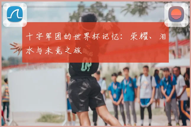 十字军团的世界杯记忆:荣耀、泪水与未竟之旅