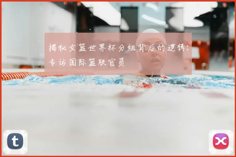 揭秘女篮世界杯分组背后的逻辑:专访国际篮联官员