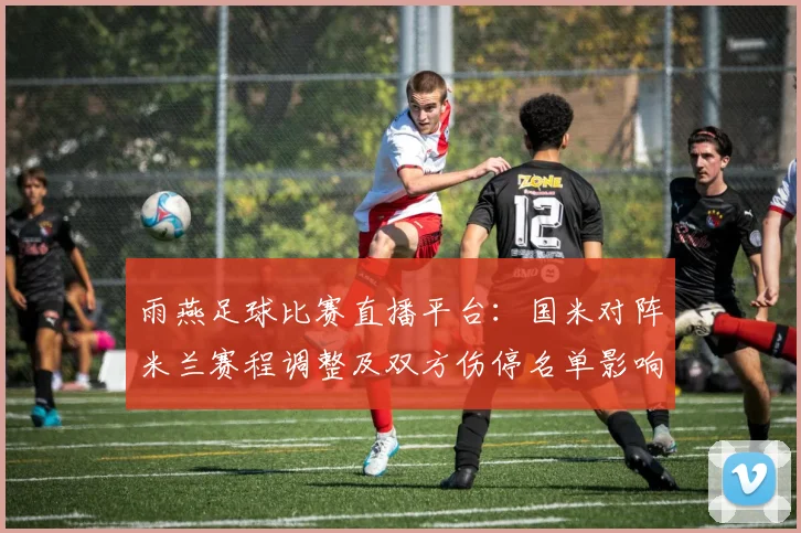 雨燕足球比赛直播平台：国米对阵米兰赛程调整及双方伤停名单影响