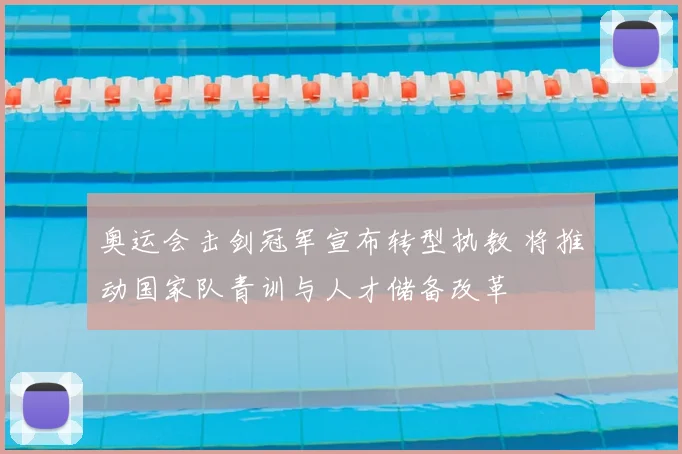 奥运会击剑冠军宣布转型执教 将推动国家队青训与人才储备改革