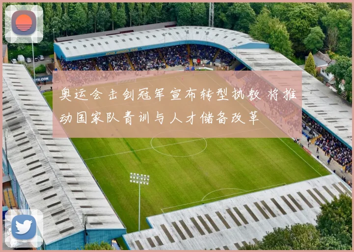 奥运会击剑冠军宣布转型执教 将推动国家队青训与人才储备改革