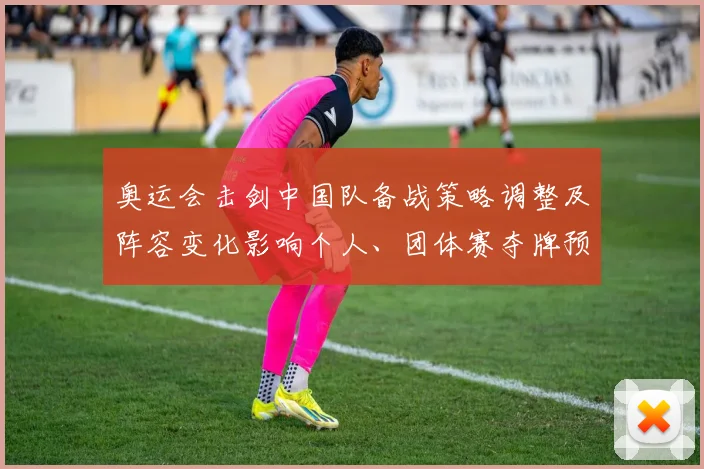 奥运会击剑中国队备战策略调整及阵容变化影响个人、团体赛夺牌预期