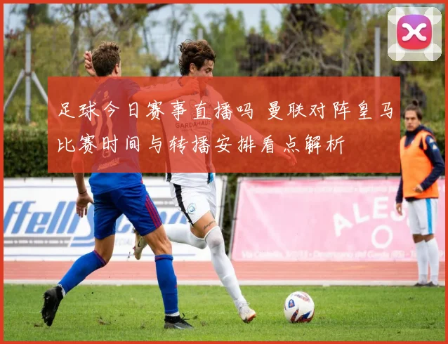 足球今日赛事直播吗 曼联对阵皇马比赛时间与转播安排看点解析