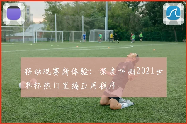 移动观赛新体验：深度评测2021世界杯热门直播应用程序